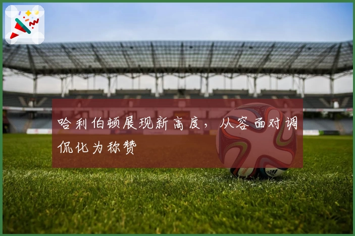 哈利伯顿展现新高度，从容面对调侃化为称赞