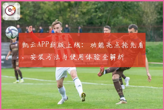 凯云APP新版上线:功能亮点抢先看,安装方法与使用体验全解析