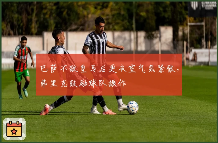 巴萨不敌皇马后更衣室气氛紧张，弗里克鼓励球队振作