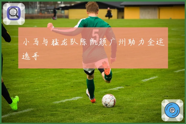 小马与猛龙队陈凯颖广州助力全运选手