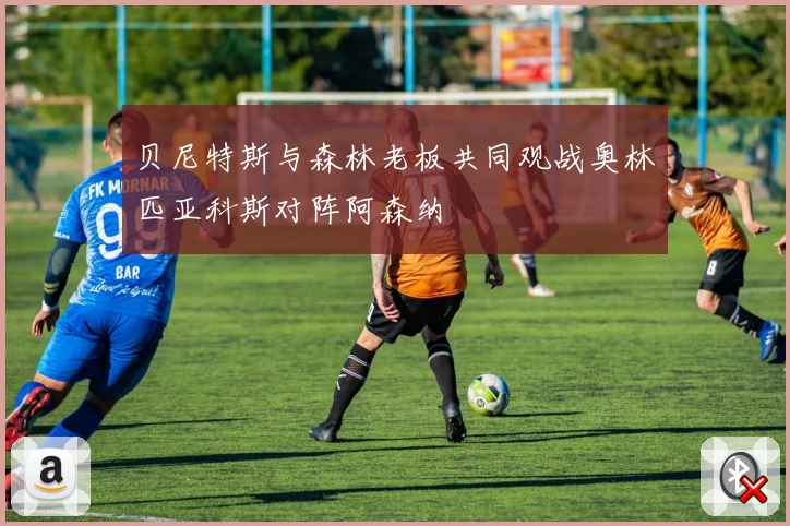 贝尼特斯与森林老板共同观战奥林匹亚科斯对阵阿森纳