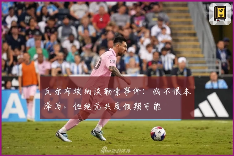 瓦尔布埃纳谈勒索事件:我不恨本泽马,但绝无共度假期可能