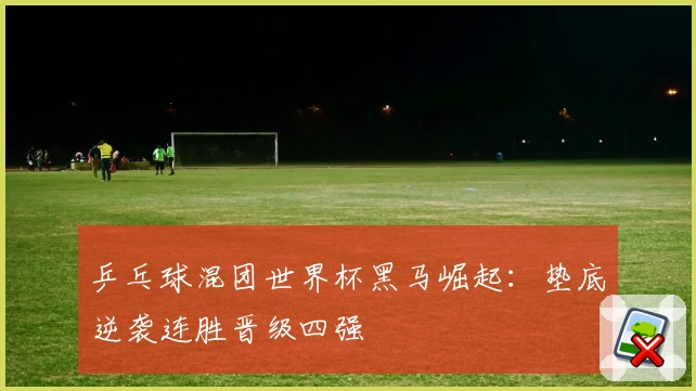 乒乓球混团世界杯黑马崛起：垫底逆袭连胜晋级四强