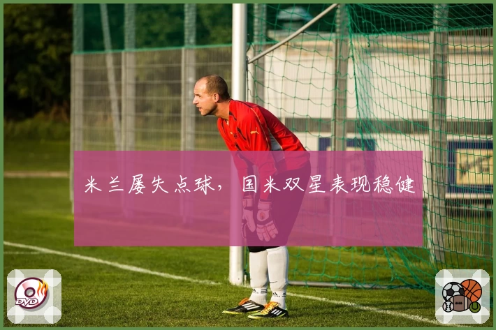 米兰屡失点球，国米双星表现稳健