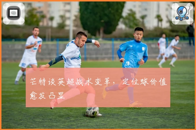 芒特谈英超战术变革，定位球价值愈发凸显