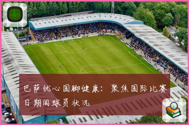 巴萨忧心国脚健康:聚焦国际比赛日期间球员状况