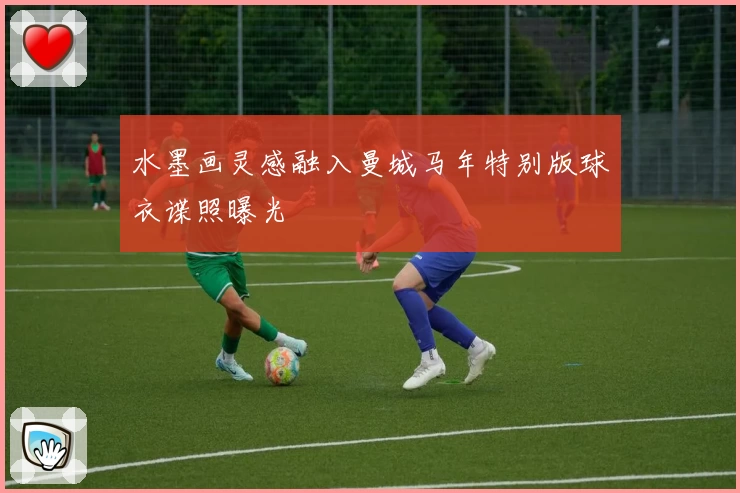 水墨画灵感融入曼城马年特别版球衣谍照曝光