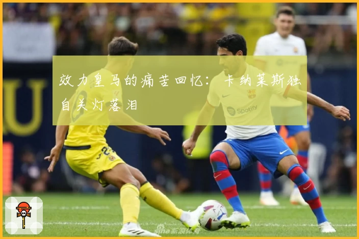 效力皇马的痛苦回忆:卡纳莱斯独自关灯落泪