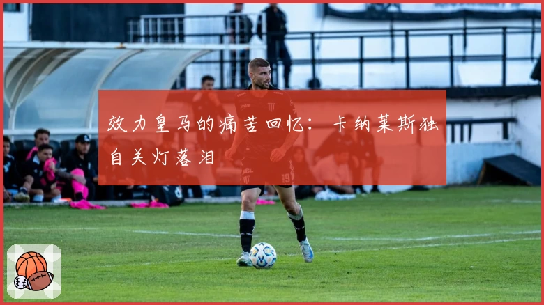 效力皇马的痛苦回忆:卡纳莱斯独自关灯落泪