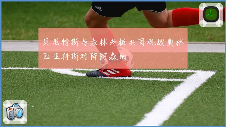 贝尼特斯与森林老板共同观战奥林匹亚科斯对阵阿森纳