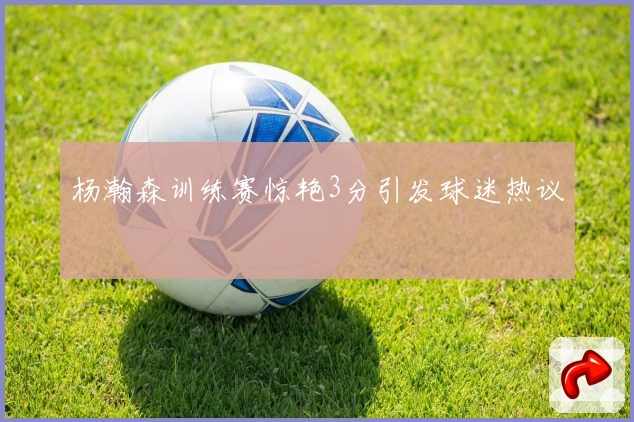 杨瀚森训练赛惊艳3分引发球迷热议