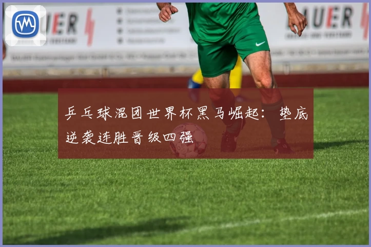 乒乓球混团世界杯黑马崛起：垫底逆袭连胜晋级四强